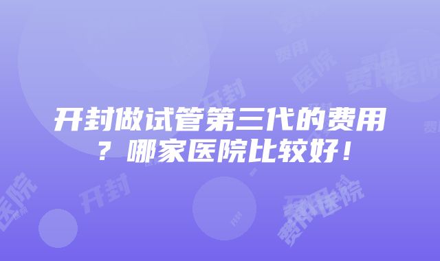 开封做试管第三代的费用？哪家医院比较好！