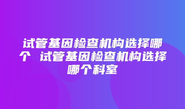 试管基因检查机构选择哪个 试管基因检查机构选择哪个科室