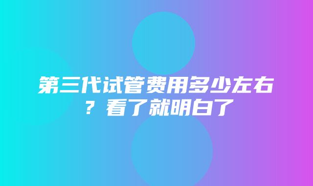 第三代试管费用多少左右？看了就明白了