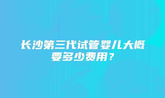 长沙第三代试管婴儿大概要多少费用？