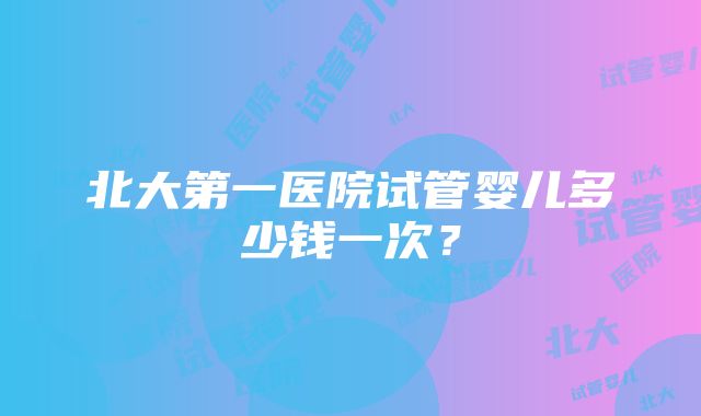 北大第一医院试管婴儿多少钱一次？