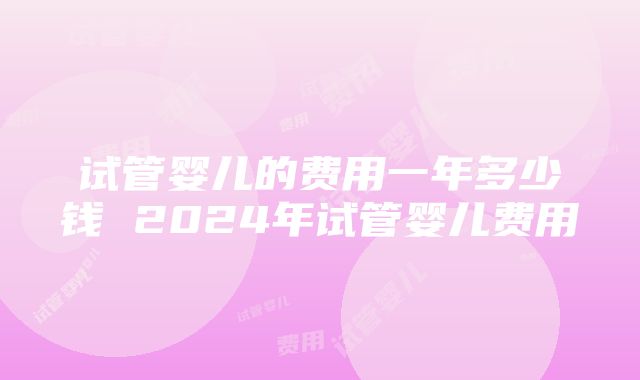 试管婴儿的费用一年多少钱 2024年试管婴儿费用