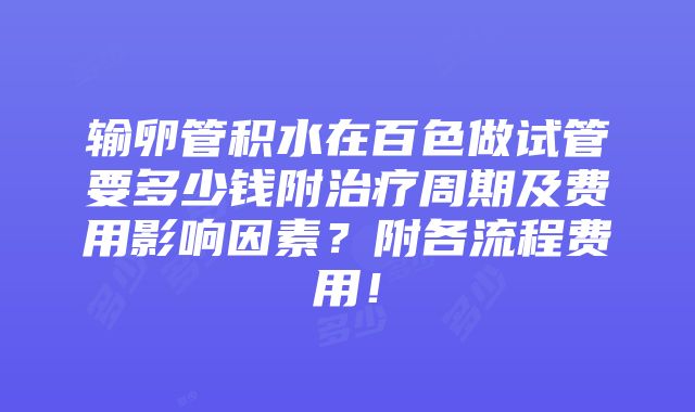 输卵管积水在百色做试管要多少钱附治疗周期及费用影响因素？附各流程费用！