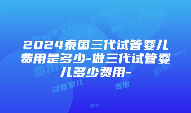 2024泰国三代试管婴儿费用是多少-做三代试管婴儿多少费用-