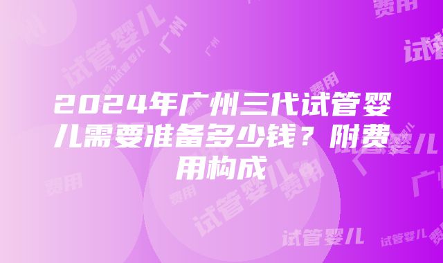 2024年广州三代试管婴儿需要准备多少钱？附费用构成