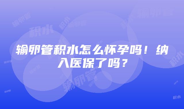 输卵管积水怎么怀孕吗！纳入医保了吗？