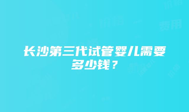 长沙第三代试管婴儿需要多少钱？