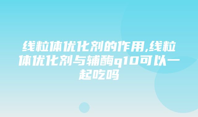 线粒体优化剂的作用,线粒体优化剂与辅酶q10可以一起吃吗