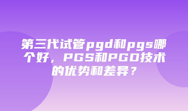 第三代试管pgd和pgs哪个好，PGS和PGD技术的优势和差异？