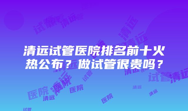 清远试管医院排名前十火热公布？做试管很贵吗？