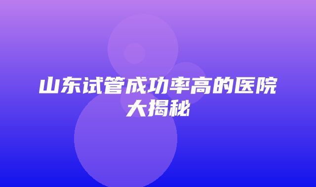 山东试管成功率高的医院大揭秘