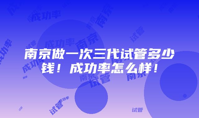 南京做一次三代试管多少钱！成功率怎么样！