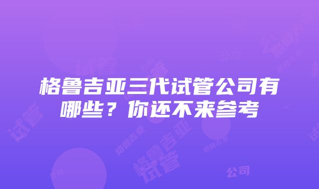 格鲁吉亚三代试管公司有哪些？你还不来参考