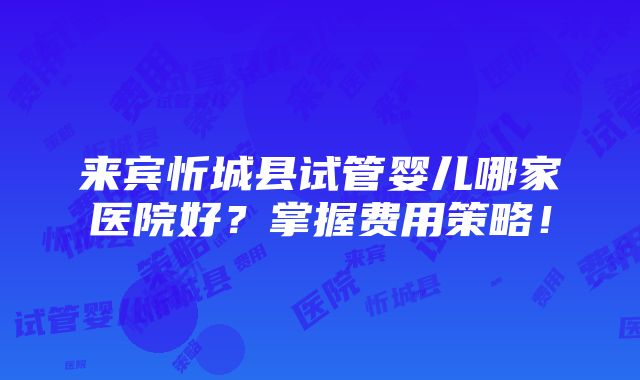 来宾忻城县试管婴儿哪家医院好？掌握费用策略！