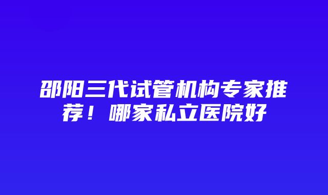 邵阳三代试管机构专家推荐！哪家私立医院好