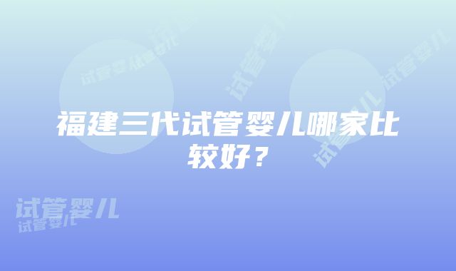 福建三代试管婴儿哪家比较好？