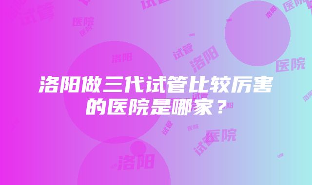 洛阳做三代试管比较厉害的医院是哪家？