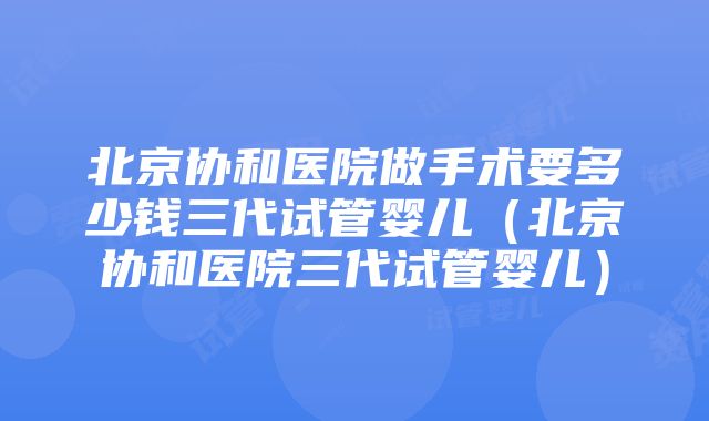 北京协和医院做手术要多少钱三代试管婴儿（北京协和医院三代试管婴儿）