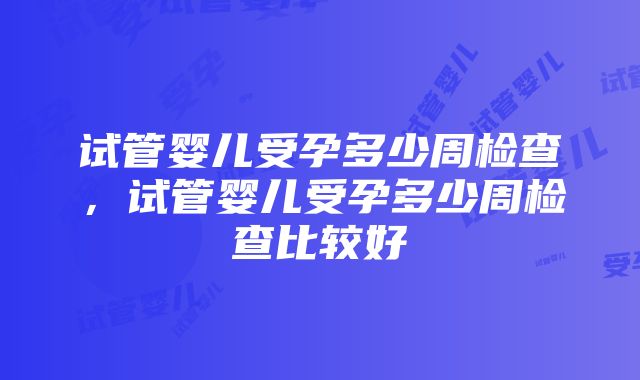 试管婴儿受孕多少周检查，试管婴儿受孕多少周检查比较好