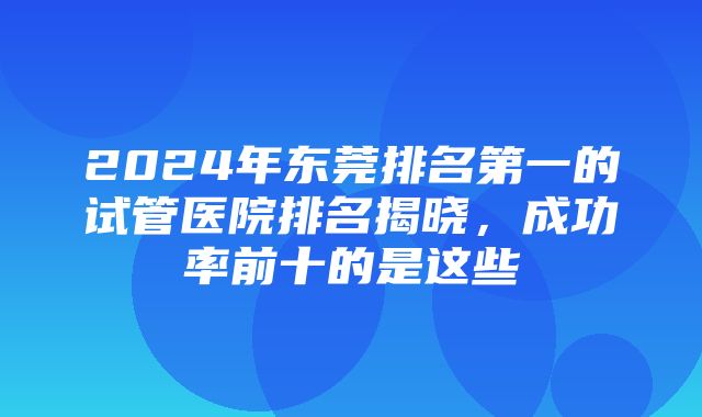 2024年东莞排名第一的试管医院排名揭晓，成功率前十的是这些