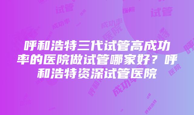 呼和浩特三代试管高成功率的医院做试管哪家好？呼和浩特资深试管医院