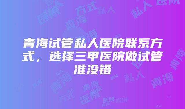 青海试管私人医院联系方式，选择三甲医院做试管准没错