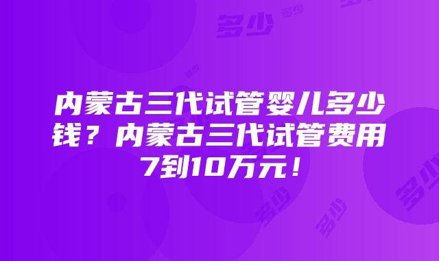 内蒙古三代试管婴儿多少钱？内蒙古三代试管费用7到10万元！