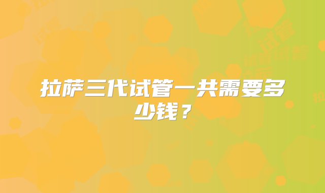 拉萨三代试管一共需要多少钱？