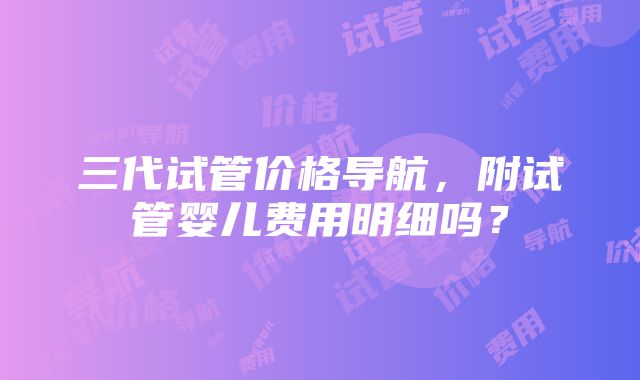 三代试管价格导航，附试管婴儿费用明细吗？