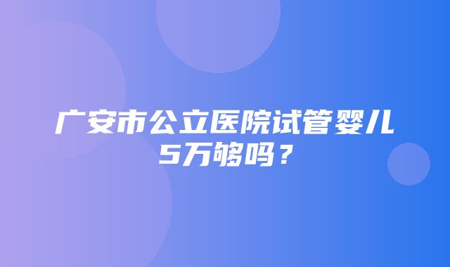 广安市公立医院试管婴儿5万够吗？