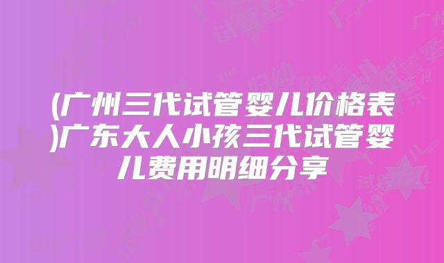 (广州三代试管婴儿价格表)广东大人小孩三代试管婴儿费用明细分享