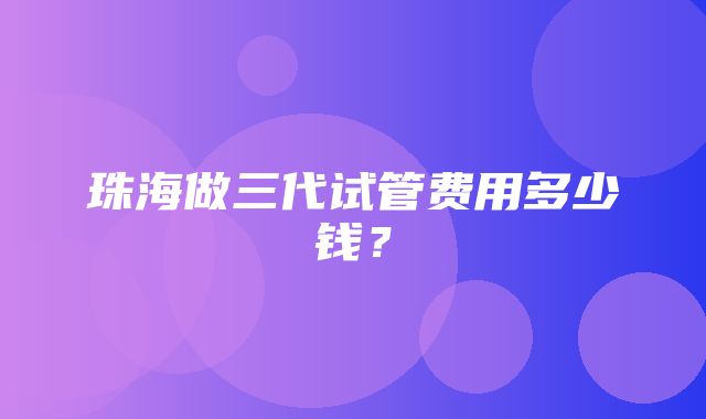 珠海做三代试管费用多少钱？