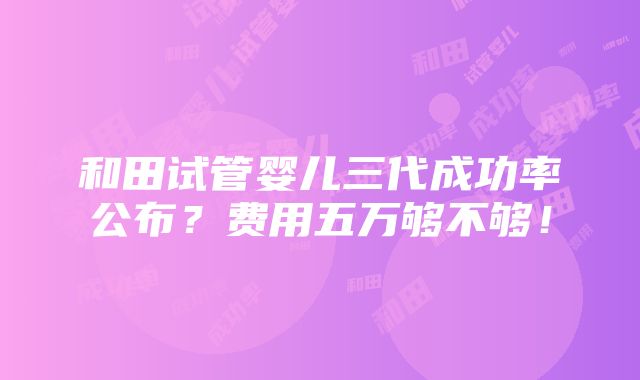 和田试管婴儿三代成功率公布？费用五万够不够！