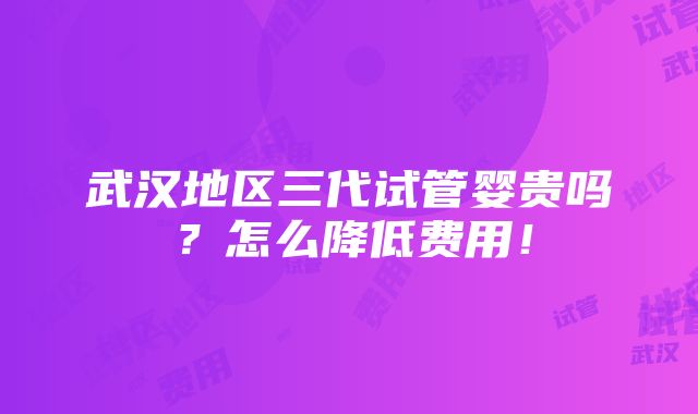 武汉地区三代试管婴贵吗？怎么降低费用！