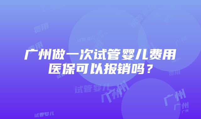 广州做一次试管婴儿费用医保可以报销吗？