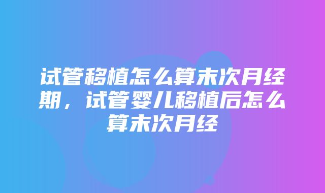 试管移植怎么算末次月经期，试管婴儿移植后怎么算末次月经