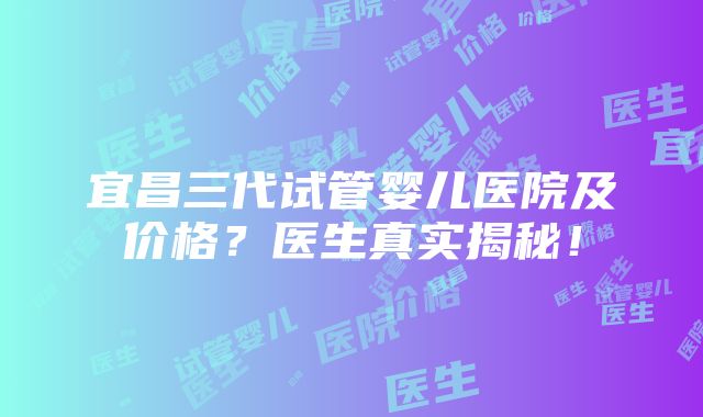 宜昌三代试管婴儿医院及价格？医生真实揭秘！