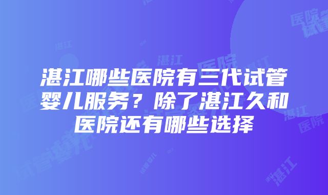 湛江哪些医院有三代试管婴儿服务？除了湛江久和医院还有哪些选择