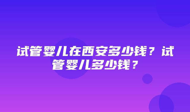 试管婴儿在西安多少钱？试管婴儿多少钱？