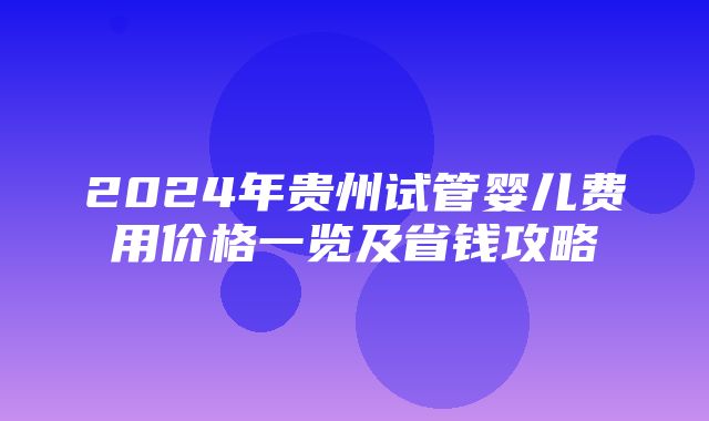 2024年贵州试管婴儿费用价格一览及省钱攻略