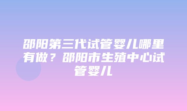 邵阳第三代试管婴儿哪里有做？邵阳市生殖中心试管婴儿