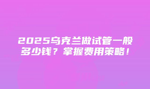 2025乌克兰做试管一般多少钱？掌握费用策略！