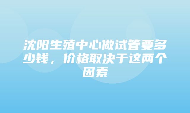 沈阳生殖中心做试管要多少钱，价格取决于这两个因素