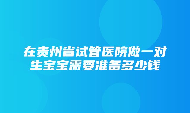 在贵州省试管医院做一对生宝宝需要准备多少钱