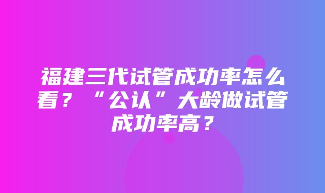 福建三代试管成功率怎么看？“公认”大龄做试管成功率高？