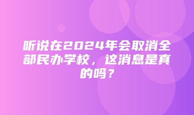 听说在2024年会取消全部民办学校，这消息是真的吗？