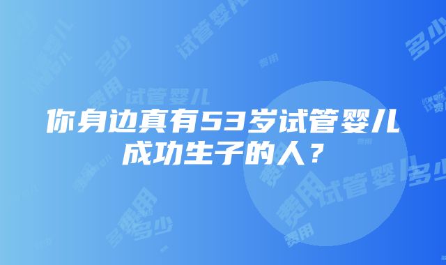 你身边真有53岁试管婴儿成功生子的人？