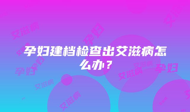 孕妇建档检查出艾滋病怎么办？