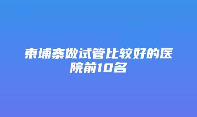 柬埔寨做试管比较好的医院前10名