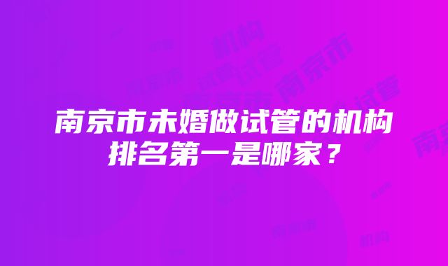 南京市未婚做试管的机构排名第一是哪家？